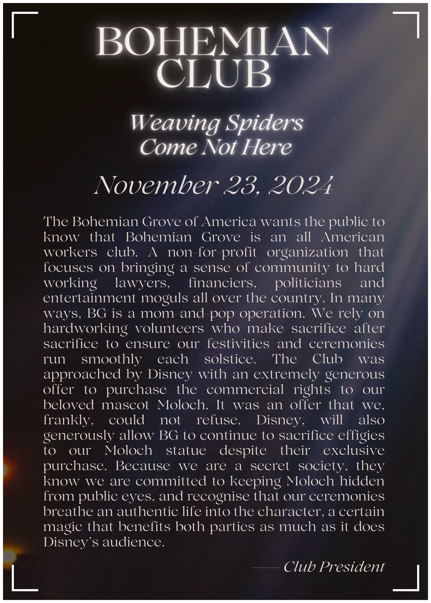 The Bohemian Grove of America wants the public to know that Bohemian Grove is an all American workers club, a non-for-profit organization that focuses on bringing a sense of community to hard working lawyers, financiers, politicians and entertainment moguls all over the country. In many ways, BG is a mom-and-pop operation, we rely on hardworking volunteers who make sacrifice after sacrifice to ensure our festivities and ceremonies run smoothly each solstice. The Club was approached by Disney with an extremely generous offer to purchase the commercial rights to our beloved mascot Moloch. An offer that we, frankly, could not refuse. Disney, will also generously allow BG to continue to sacrifice effigies to our Moloch statue despite their exclusive purchase. Because we are a secret society, they know we are committed to keeping Moloch hidden from public eyes, and recognise that our ceremonies breathe an authentic life into the character, a certain magic that benefits both parties as much as it does Disney’s audience. 